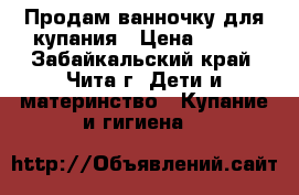 Продам ванночку для купания › Цена ­ 500 - Забайкальский край, Чита г. Дети и материнство » Купание и гигиена   